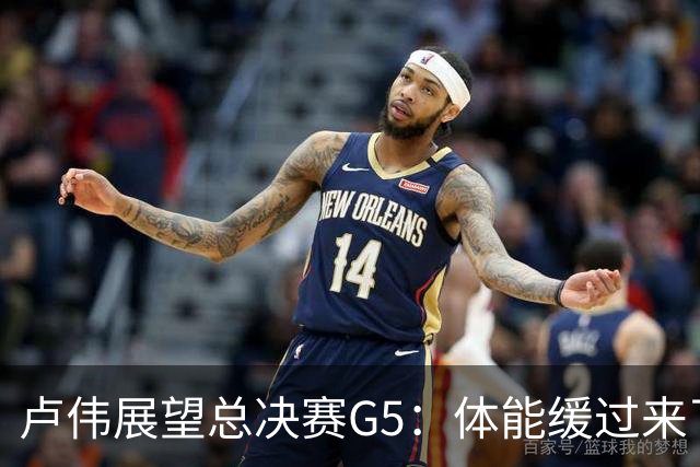 卢伟展望总决赛G5：体能缓过来了，洛夫顿感觉不错，会限制胡金秋