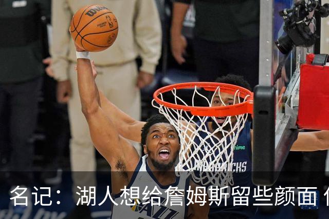 名记：湖人想给詹姆斯留些颜面 他还无法接受失去谈判筹码的现实