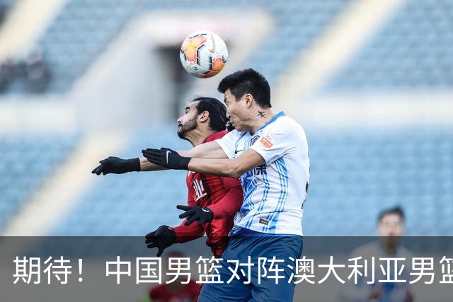 期待！中国男篮对阵澳大利亚男篮，杨瀚森替代周琦，阵容迎大改变