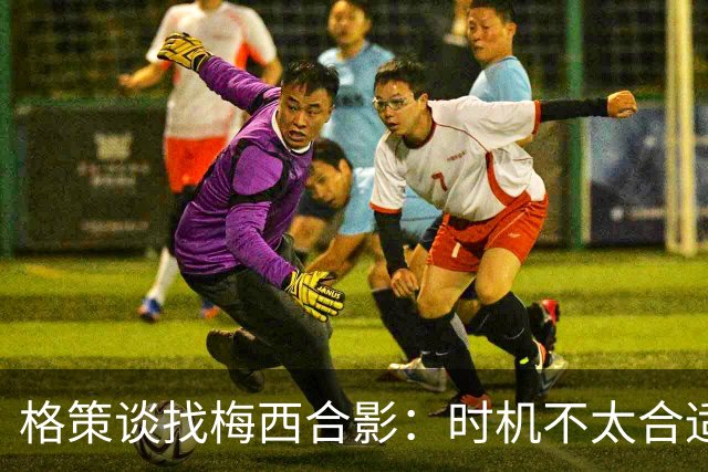 格策谈找梅西合影：时机不太合适 但他是我偶像+我想他应该没意见