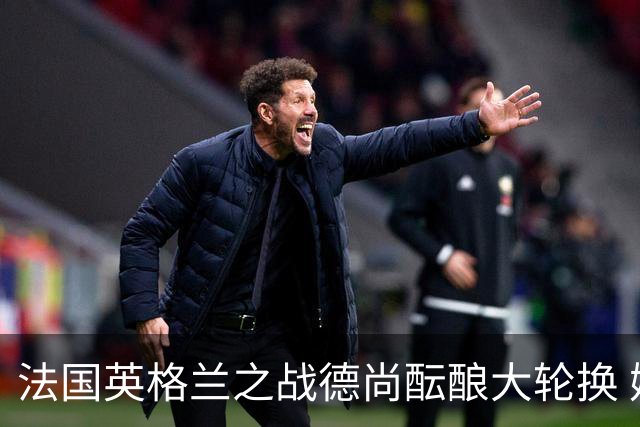 法国英格兰之战德尚酝酿大轮换 姆巴佩仍首发争金靴