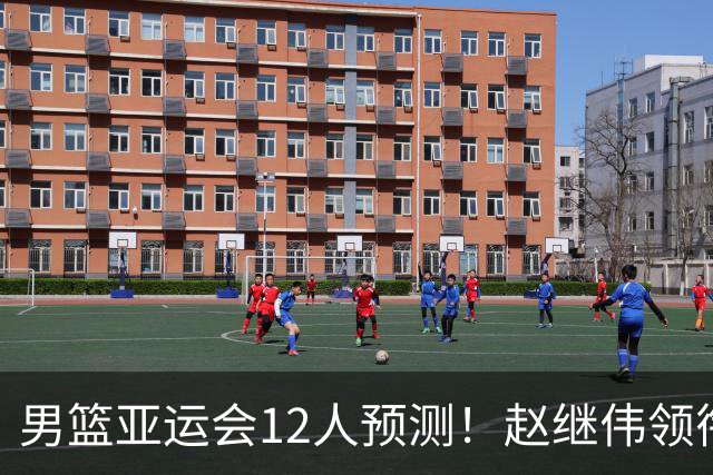男篮亚运会12人预测！赵继伟领衔，杨瀚森+王俊杰回归，目标=夺冠