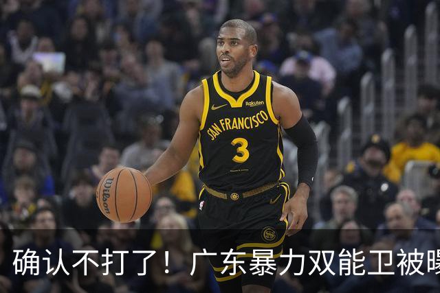 确认不打了！广东暴力双能卫被曝离队，朱芳雨惨遭重大打击！