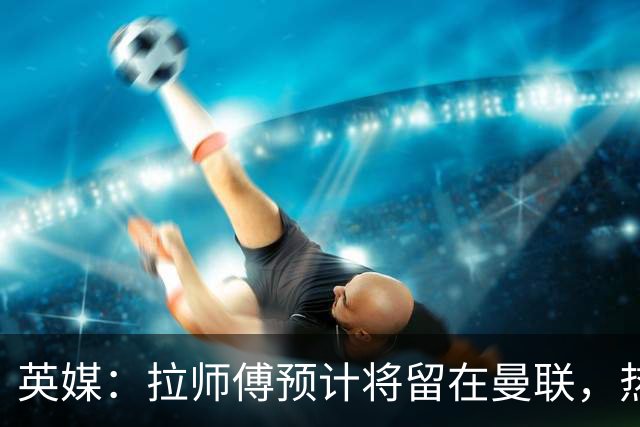 英媒：拉师傅预计将留在曼联，热刺、阿森纳、切尔西曾关注他
