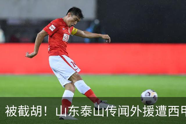 被截胡！山东泰山传闻外援遭西甲豪门争抢，夏窗更换外援恐无望
