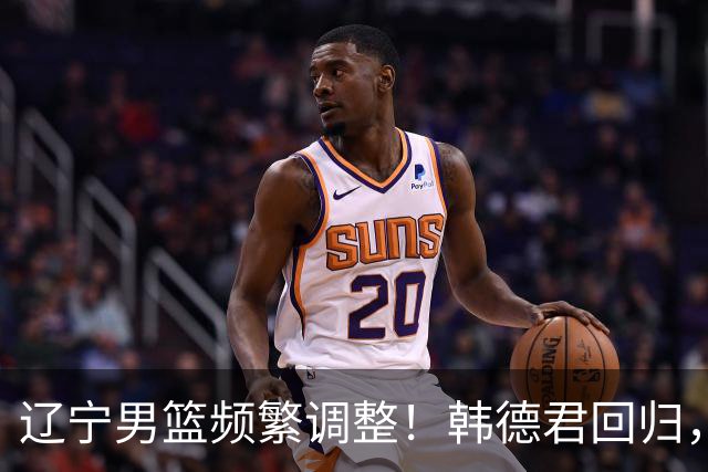 辽宁男篮频繁调整！韩德君回归，郭艾伦归队难 杨鸣或无处安身