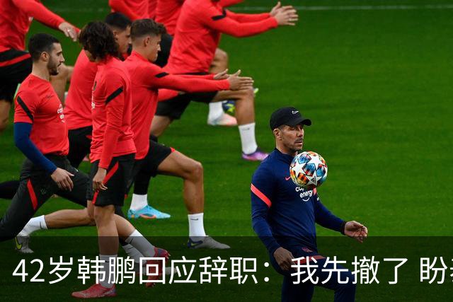 42岁韩鹏回应辞职：我先撤了 盼泰山队越来越好 会不断学习提升自己