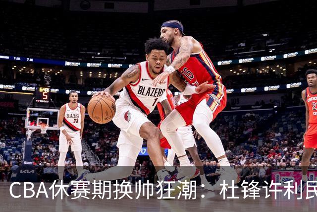 CBA休赛期换帅狂潮：杜锋许利民郑永刚潘江领衔离任 北控新主帅未官宣