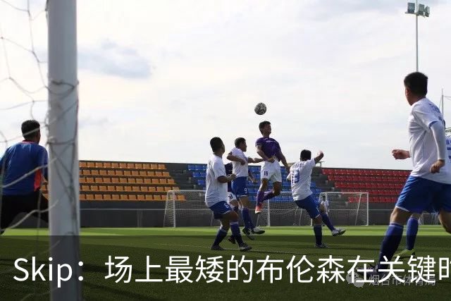 Skip：场上最矮的布伦森在关键时刻完胜了最高的文班亚马