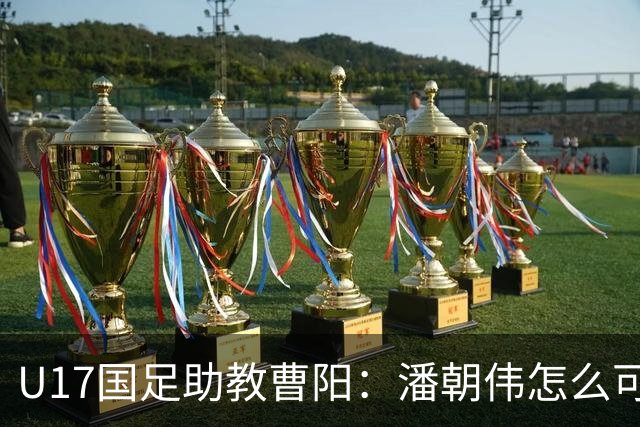 U17国足助教曹阳：潘朝伟怎么可能是关系户？他是节拍器球商较高